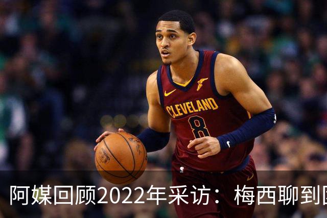 阿媒回顾2022年采访：梅西聊到团队准备和信任关系时落泪了